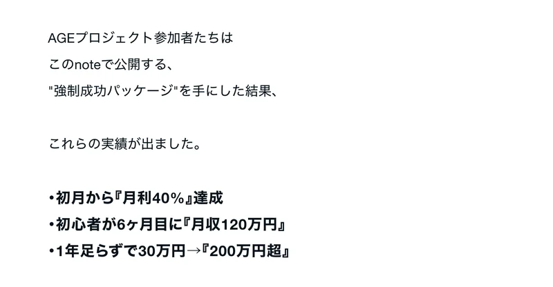 AGEプロジェクト参加者たちは強制成功パッケージを手にした結果、初月から月利40%達成、初心者が6ヶ月目に月収120万円、1年足らずで30万円から200万円超という実績が出ましたと書かれたnoteの記事