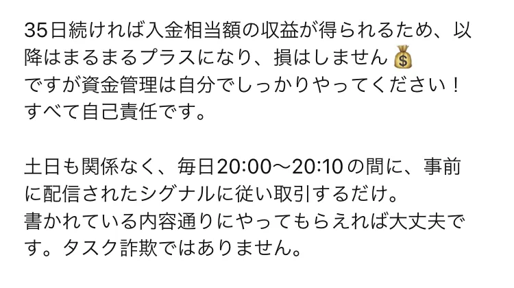 35日続ければ入金相当額の収益が得られるため、以降はまるまるプラスになり、損はしません、土日も関係なく毎日20時00分から20時10分の間に事前に配信されたシグナルに従い取引するだけ、タスク詐欺ではありませんと書かれている
