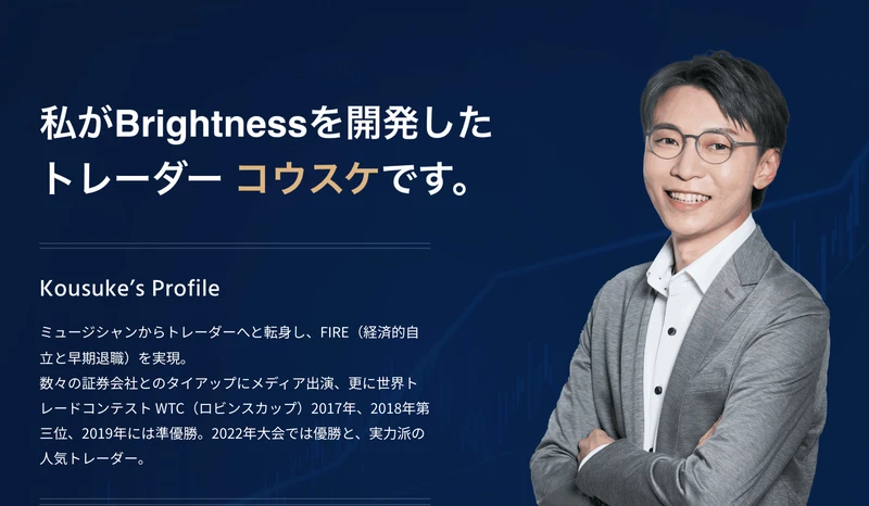 私がBrightnessを開発したトレーダーコウスケです。ミュージシャンからトレーダーへと転身しFIREを実現、世界トレードコンテストWTC（ロビンスカップ）2017年、2018年第三位、2019年には準優勝、2022年大会では優勝と書かれたプロフィール欄