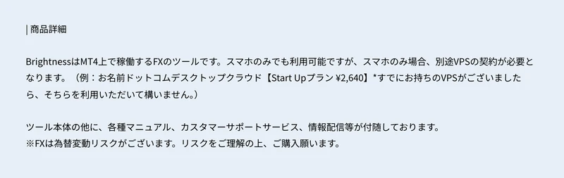 BrightnessはMT4上で稼働するFXのツールです。スマホのみでも利用可能ですが、スマホのみ場合、別途VPSの契約が必要となりますと書かれた商品詳細