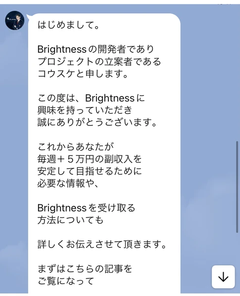 はじめまして。Brightnessの開発者でありプロジェクトの立案者であるコウスケと申します。これからあなたが毎週＋5万円の副収入を安定して目指せるために必要な情報や、Brightnessを受け取る方法についても詳しくお伝えさせて頂きますと書かれたトーク画面