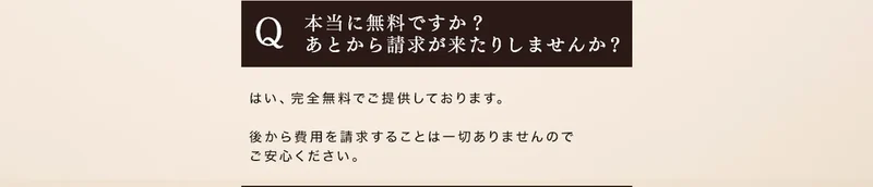 本当に無料ですか、あとから請求が来たりしませんかという質問に、はい完全無料でご提供しております、後から費用を請求することは一切ありませんと答えている広告のよくある質問