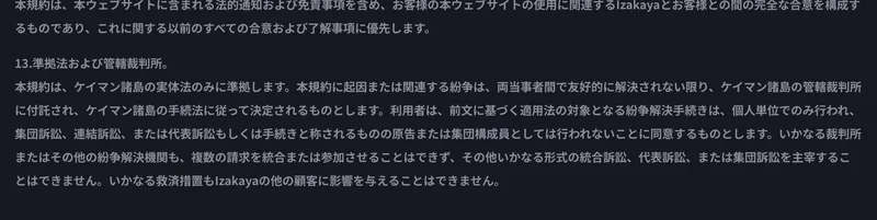 IZAKA-YAの利用規約13条「準拠法および管轄裁判所」。本規約はケイマン諸島の実体法のみに準拠し、紛争はケイマン諸島の管轄裁判所に付託され、紛争解決手続きは個人単位でのみ行われ集団訴訟や代表訴訟としては行われないと書かれている画面