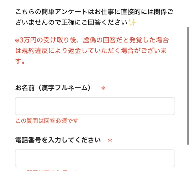 こちらの簡単アンケートはお仕事に直接的には関係ございませんので正確にご回答ください、3万円の受け取り後、虚偽の回答だと発覚した場合は規約違反により返金していただく場合がございますと書かれた赤字の注意書き