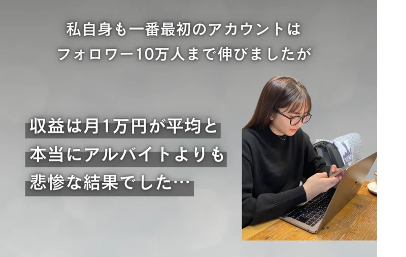 私自身も一番最初のアカウントはフォロワー10万人まで伸びましたが、収益は月1万円が平均と本当にアルバイトよりも悲惨な結果でしたと書かれた販売ページ