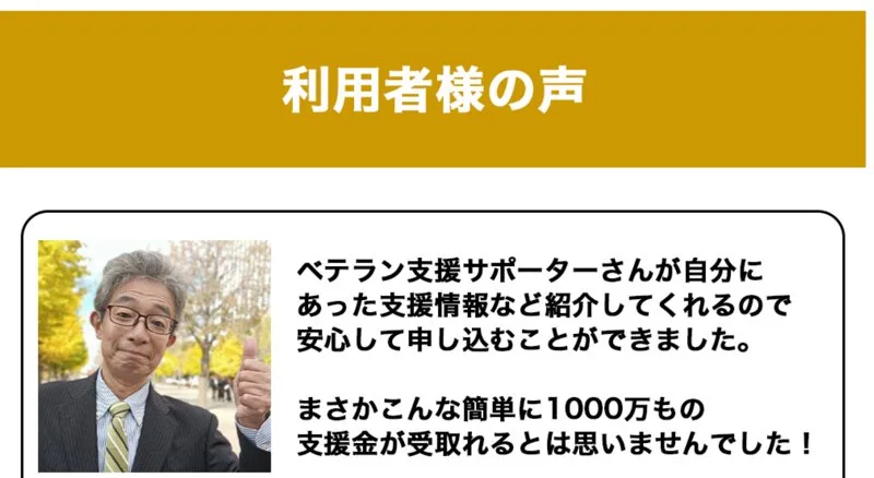 利用者様の声。ベテラン支援サポーターさんが自分にあった支援情報など紹介してくれるので安心して申し込むことができました、まさかこんな簡単に1000万もの支援金が受取れるとは思いませんでしたと書かれた広告ページ
