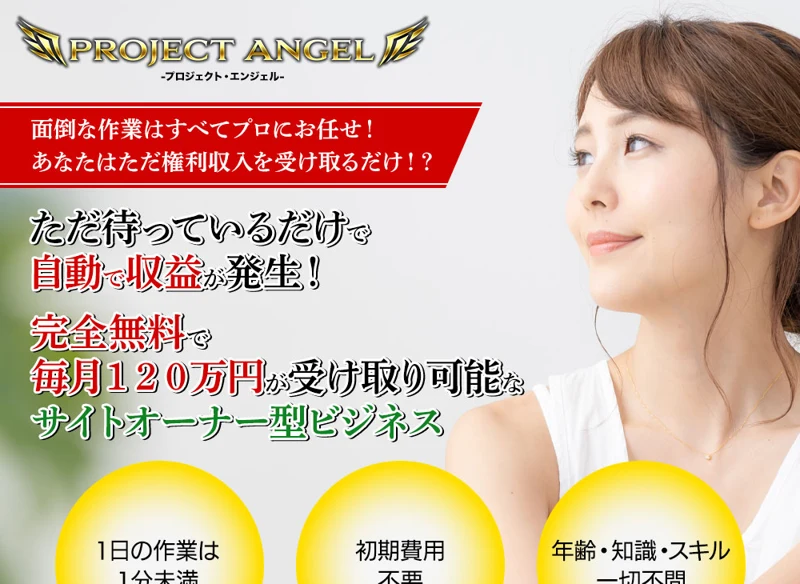 プロジェクトエンジェルの広告のトップ。ただ待っているだけで自動で収益が発生、完全無料で毎月120万円の受け取りが可能なサイトオーナー型ビジネス、1日の作業は1分未満、初期費用不要、年齢・知識・スキル一切不問と書かれている