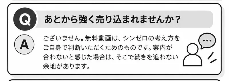 よくある質問の一つ。あとから強く売り込まれませんか?という質問に対して、ございません。無料動画は、シンゼロの考え方をご自身で判断いただくためのものです、案内が合わないと感じた場合は、そこで続きを追わない余地がありますと答えている広告