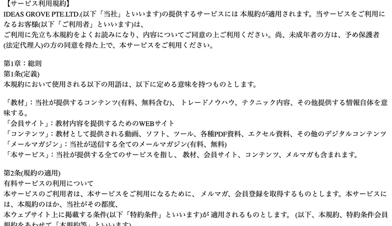 IDEAS GROVE PTE.LTD.の利用規約第9条。情報商品というコンテンツの性質上、ご注文された後のコンテンツの変更およびご注文のキャンセルはできないものとします、理由の如何を問わず既に支払われたコンテンツの代金は返金されないものとしますと書かれている