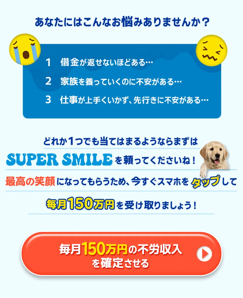 どれか1つでも当てはまるならSUPER SMILEを頼ってくださいねと謳い、借金や家族、仕事の不安リストの直後に毎月150万円の不労収入を確定させるというボタンを置くSUPER SMILEの広告