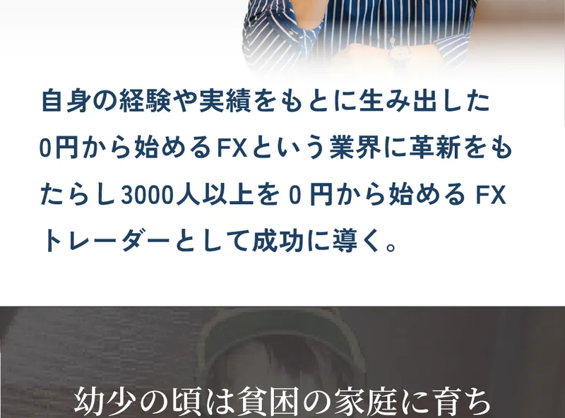 自身の経験や実績をもとに生み出した0円から始めるFXという業界に革新をもたらし3000人以上を0円から始めるFXトレーダーとして成功に導く、幼少の頃は貧困の家庭に育ちお金の無いつらさを誰よりも経験と書かれた広告