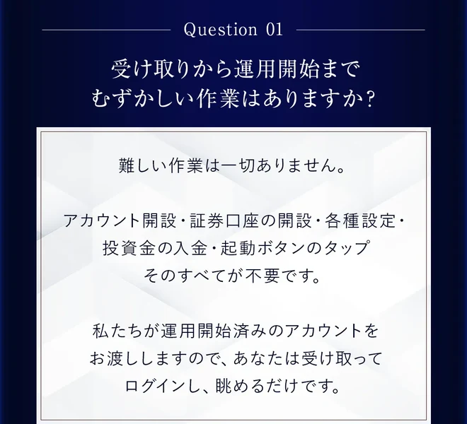 Question01、受け取りから運用開始までむずかしい作業はありますか、私たちが運用開始済みのアカウントをお渡ししますので、あなたは受け取ってログインし、眺めるだけですと書かれた広告ページの質問欄