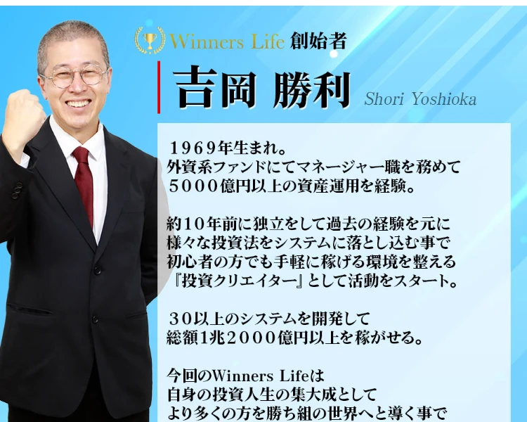 Winners Life創始者 吉岡勝利のプロフィール。1969年生まれ、外資系ファンドにてマネージャー職を務めて5000億円以上の資産運用を経験、30以上のシステムを開発して総額1兆2000億円以上を稼がせると書かれている